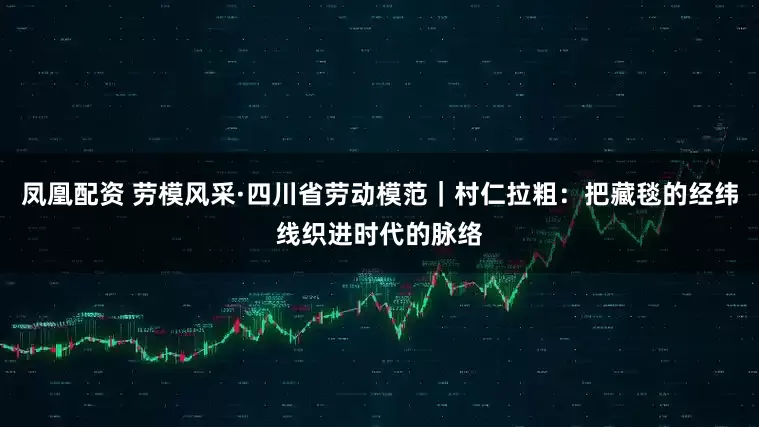 凤凰配资 劳模风采·四川省劳动模范｜村仁拉粗：把藏毯的经纬线织进时代的脉络