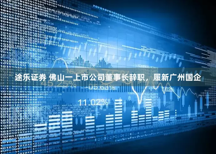 途乐证券 佛山一上市公司董事长辞职，履新广州国企