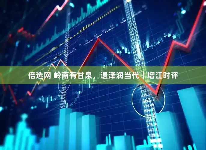 倍选网 岭南有甘泉，遗泽润当代｜增江时评