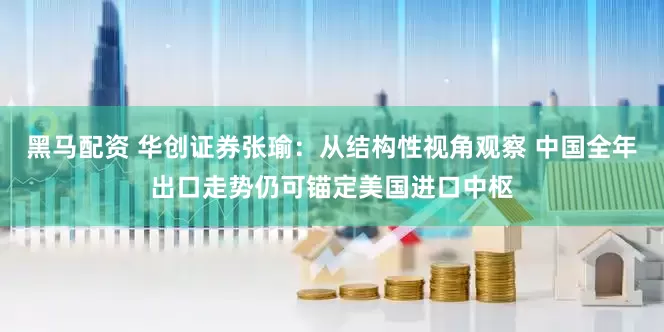 黑马配资 华创证券张瑜：从结构性视角观察 中国全年出口走势仍可锚定美国进口中枢