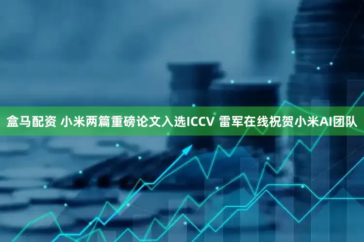 盒马配资 小米两篇重磅论文入选ICCV 雷军在线祝贺小米AI团队