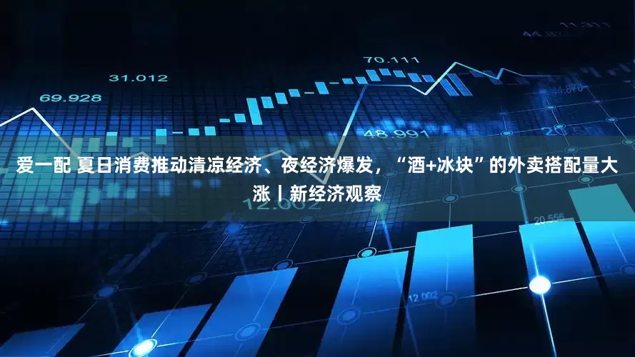 爱一配 夏日消费推动清凉经济、夜经济爆发，“酒+冰块”的外卖搭配量大涨丨新经济观察