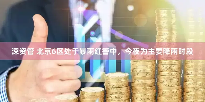 深资管 北京6区处于暴雨红警中，今夜为主要降雨时段