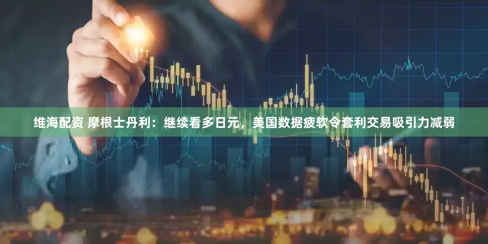 维海配资 摩根士丹利：继续看多日元，美国数据疲软令套利交易吸引力减弱