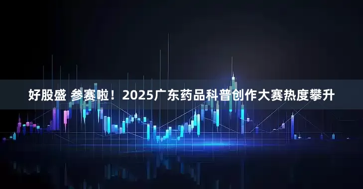 好股盛 参赛啦！2025广东药品科普创作大赛热度攀升
