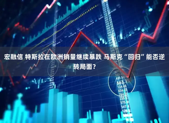 宏融信 特斯拉在欧洲销量继续暴跌 马斯克“回归”能否逆转局面？