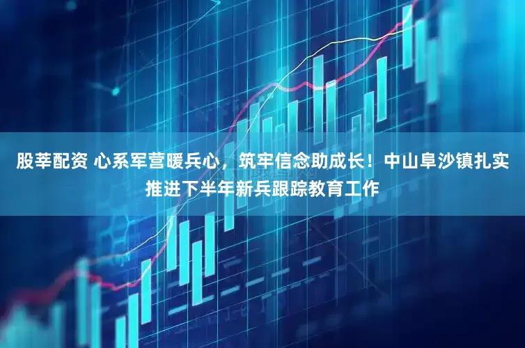 股莘配资 心系军营暖兵心，筑牢信念助成长！中山阜沙镇扎实推进下半年新兵跟踪教育工作