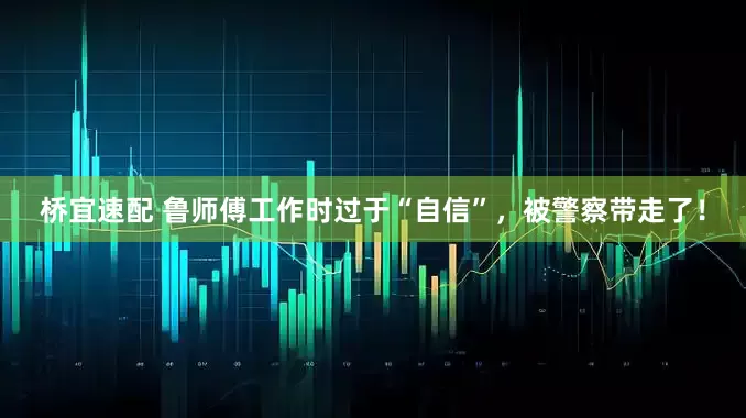 桥宜速配 鲁师傅工作时过于“自信”，被警察带走了！