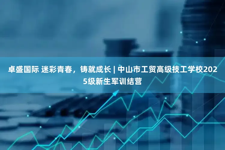 卓盛国际 迷彩青春，铸就成长 | 中山市工贸高级技工学校2025级新生军训结营