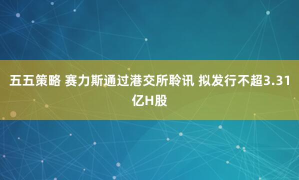 五五策略 赛力斯通过港交所聆讯 拟发行不超3.31亿H股