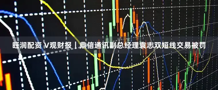 旺润配资 V观财报｜鼎信通讯副总经理袁志双短线交易被罚