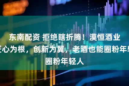 东南配资 拒绝瞎折腾！漠恒酒业：匠心为根，创新为翼，老酒也能圈粉年轻人