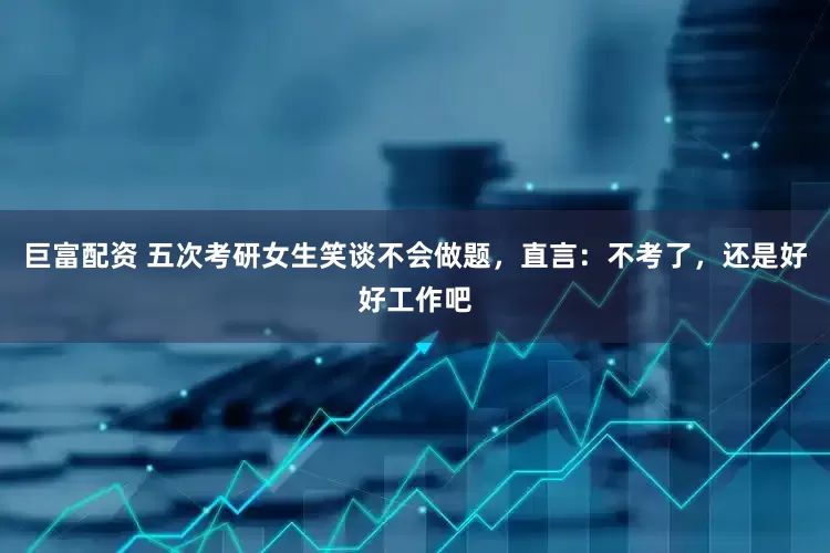 巨富配资 五次考研女生笑谈不会做题，直言：不考了，还是好好工作吧