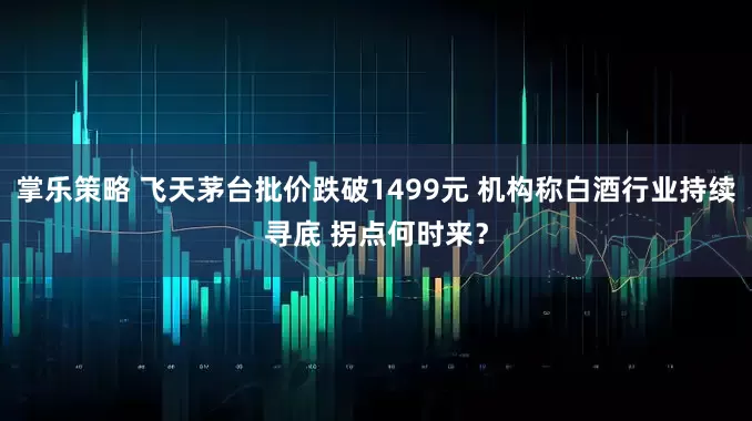 掌乐策略 飞天茅台批价跌破1499元 机构称白酒行业持续寻底 拐点何时来？