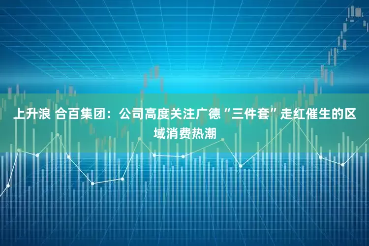 上升浪 合百集团：公司高度关注广德“三件套”走红催生的区域消费热潮