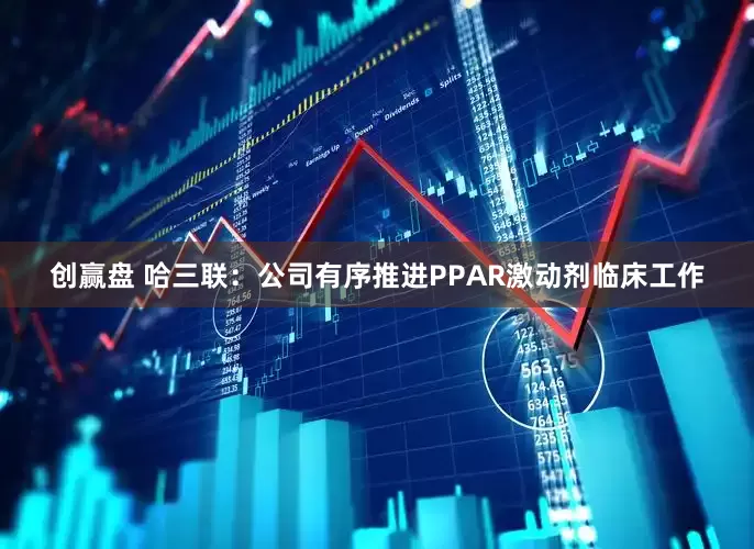 创赢盘 哈三联：公司有序推进PPAR激动剂临床工作