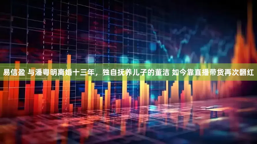 易信盈 与潘粤明离婚十三年，独自抚养儿子的董洁 如今靠直播带货再次翻红